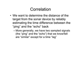 Correlation
•  We want to determine the distance of the
target from the sonar device by reliably
estimating the time difference between the
“ping” and the “echo” back
– More generally, we have two sampled signals
(the “ping” and the “echo”) that we knowfell
are “similar” except for a time “lag”
 