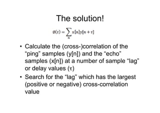 The solution!
•  Calculate the (cross-)correlation of the
“ping” samples (y[n]) and the “echo”
samples (x[n]) at a number of sample “lag”
or delay values (τ)
•  Search for the “lag” which has the largest
(positive or negative) cross-correlation
value
 