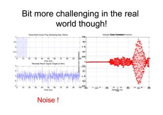 Bit more challenging in the real
world though!
0 10 20 30 40 50 60 70 80 90 100
-1
-0.5
0
0.5
1
Time (ms)
Transmitted Sonar Ping (Sampling freq=10kHz)
0 10 20 30 40 50 60 70 80 90 100
-4
-2
0
2
4
Time (ms)
Received Return Signal (Target at 30m)
0 100 200 300 400 500 600
-0.4
-0.2
0
0.2
0.4
Cross Correlation
Lag
0 5 10 15 20 25 30 35 40 45
-0.4
-0.2
0
0.2
0.4
Cross Correlation (labelled in units of distance)
Distance (m)
-600 -400 -200 0 200 400 600
-0.25
-0.2
-0.15
-0.1
-0.05
0
0.05
0.1
0.15
0.2
0.25
Lag
SampleCrossCorrelation
Sample Cross Correlation Function
Noise !
 