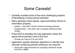 Some Caveats!
•  Carefully avoided some of the more challenging aspects
of developing a robust period estimator
•  Many (perhaps most) signals, signal periodicity will be an
intermittent property
–  speech – only when “voiced” sounds are being produced
–  accelerometer – only when user is actually walking/running/
cycling
•  If fact ECG is probably the only application where the
signal will be periodic most of the time
–  At least you hope so if its your ECG!
•  Application specific detection algorithms to identify time
intervals containing periodic behaviour are required
–  Along with custom heuristics for accepting valid/sane results
from AC or AMDF
 