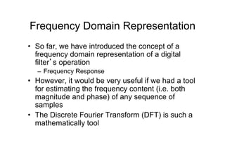 Frequency Domain Representation
•  So far, we have introduced the concept of a
frequency domain representation of a digital
filter’s operation
–  Frequency Response
•  However, it would be very useful if we had a tool
for estimating the frequency content (i.e. both
magnitude and phase) of any sequence of
samples
•  The Discrete Fourier Transform (DFT) is such a
mathematically tool
 