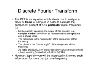 Discrete Fourier Transform
•  The DFT is an equation which allows use to analyse a
block or frame of samples in order to estimate the
component present at ANY particular digital frequency
(θ)
–  Mathematically speaking, the output of this equation is a
complex number which can be represented by a magnitude
and a phase value
–  The magnitude is the “amplitude” of the component at that
frequency
–  The phase is the “phase angle” of the component at that
frequency
–  As noted previously, only digital frequency values between 0 and
π have meaning (equivalent to 0 Hz to fs/2 Hz)
•  However, typically you will be interested in knowing such
information for more that just one frequency
 