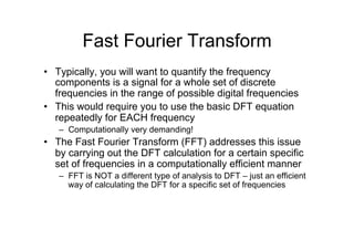 Fast Fourier Transform
•  Typically, you will want to quantify the frequency
components is a signal for a whole set of discrete
frequencies in the range of possible digital frequencies
•  This would require you to use the basic DFT equation
repeatedly for EACH frequency
–  Computationally very demanding!
•  The Fast Fourier Transform (FFT) addresses this issue
by carrying out the DFT calculation for a certain specific
set of frequencies in a computationally efficient manner
–  FFT is NOT a different type of analysis to DFT – just an efficient
way of calculating the DFT for a specific set of frequencies
 