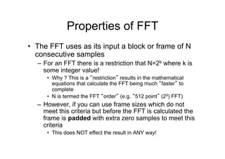 Properties of FFT
•  The FFT uses as its input a block or frame of N
consecutive samples
–  For an FFT there is a restriction that N=2k where k is
some integer value!
•  Why ? This is a “restriction” results in the mathematical
equations that calculate the FFT being much “faster” to
complete
•  N is termed the FFT “order” (e.g. “512 point” (29) FFT)
–  However, if you can use frame sizes which do not
meet this criteria but before the FFT is calculated the
frame is padded with extra zero samples to meet this
criteria
•  This does NOT effect the result in ANY way!
 