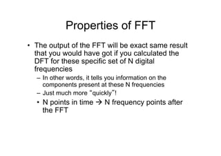 Properties of FFT
•  The output of the FFT will be exact same result
that you would have got if you calculated the
DFT for these specific set of N digital
frequencies
–  In other words, it tells you information on the
components present at these N frequencies
–  Just much more “quickly”!
•  N points in time à N frequency points after
the FFT
 