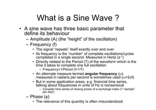 What is a Sine Wave ?
•  A sine wave has three basic parameter that
define its behaviour
–  Amplitude (A) (the “height” of the oscillation)
–  Frequency (f)
•  The signal “repeats” itself exactly over and over.
•  Its frequency is the “number” of complete oscillations/cycles
completed in a single second. Measured in Hertz (s-1)
•  Directly related to the Period (T) of the waveform which is the
time it takes to complete one full oscillation
–  Frequency=1/Period (f=1/T)
•  An alternate measure termed angular frequency (ω)
measured in radians per second is sometimes used (ω=2πf)
•  But in some application areas, e.g. financial time series,
talking about frequencies in units of Hz is nonsensical
–  Consider time series of closing prices of a exchange index (1 “sample”
per day!)
–  Phase (φ)
•  The relevance of this quantity is often misunderstood
 