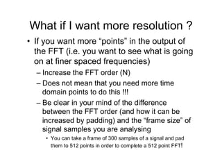 What if I want more resolution ?
•  If you want more “points” in the output of
the FFT (i.e. you want to see what is going
on at finer spaced frequencies)
– Increase the FFT order (N)
– Does not mean that you need more time
domain points to do this !!!
– Be clear in your mind of the difference
between the FFT order (and how it can be
increased by padding) and the “frame size” of
signal samples you are analysing
•  You can take a frame of 300 samples of a signal and pad
them to 512 points in order to complete a 512 point FFT!
 
