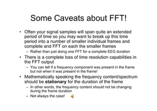 Some Caveats about FFT!
•  Often your signal samples will span quite an extended
period of time so you may want to break up this time
period into a number of smaller individual frames and
complete and FFT on each the smaller frames
–  Rather than just doing one FFT for a complete EEG duration
•  There is a complete loss of time resolution capabilities in
the FFT output
–  You can tell if a frequency component was present in the frame
but not when it was present in the frame!
•  Mathematically speaking the frequency content/spectrum
should be stationary for the duration of the frame
–  In other words, the frequency content should not be changing
during the frame duration
–  Not always the case!
 