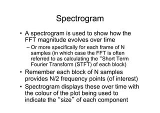 Spectrogram
•  A spectrogram is used to show how the
FFT magnitude evolves over time
– Or more specifically for each frame of N
samples (in which case the FFT is often
referred to as calculating the “Short Term
Fourier Transform (STFT) of each block)
•  Remember each block of N samples
provides N/2 frequency points (of interest)
•  Spectrogram displays these over time with
the colour of the plot being used to
indicate the “size” of each component
 