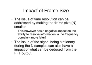 Impact of Frame Size
•  The issue of time resolution can be
addressed by making the frame size (N)
smaller
– This however has a negative impact on the
ability to resolve information in the frequency
domain – more later!
•  The issue of the signal being stationary
during the N samples can also have a
impact of what can be deduced from the
FFT output
 