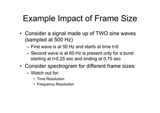 Example Impact of Frame Size
•  Consider a signal made up of TWO sine waves
(sampled at 500 Hz)
–  First wave is at 50 Hz and starts at time t=0
–  Second wave is at 60 Hz is present only for a burst
starting at t=0.25 sec and ending at 0.75 sec
•  Consider spectrogram for different frame sizes
–  Watch out for:
•  Time Resolution
•  Frequency Resolution
 