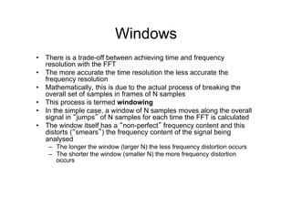 Windows
•  There is a trade-off between achieving time and frequency
resolution with the FFT
•  The more accurate the time resolution the less accurate the
frequency resolution
•  Mathematically, this is due to the actual process of breaking the
overall set of samples in frames of N samples
•  This process is termed windowing
•  In the simple case, a window of N samples moves along the overall
signal in “jumps” of N samples for each time the FFT is calculated
•  The window itself has a “non-perfect” frequency content and this
distorts (“smears”) the frequency content of the signal being
analysed
–  The longer the window (larger N) the less frequency distortion occurs
–  The shorter the window (smaller N) the more frequency distortion
occurs
 