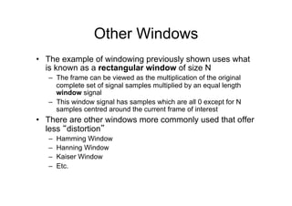 Other Windows
•  The example of windowing previously shown uses what
is known as a rectangular window of size N
–  The frame can be viewed as the multiplication of the original
complete set of signal samples multiplied by an equal length
window signal
–  This window signal has samples which are all 0 except for N
samples centred around the current frame of interest
•  There are other windows more commonly used that offer
less “distortion”
–  Hamming Window
–  Hanning Window
–  Kaiser Window
–  Etc.
 