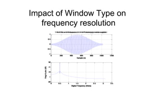 Impact of Window Type on
frequency resolution
0 200 400 600 800 1000 1200
-1
-0.5
0
0.5
1
Sample (n)
Sine Wave with frequency=0.5 with Reactangular window applied
0 0.5 1 1.5 2 2.5 3 3.5
-20
0
20
40
60
Digital Frequency (theta)
Magnitude(dB)
0 200 400 600 800 1000 1200
-1
-0.5
0
0.5
1
Sample (n)
Sine Wave with frequency=0.5 with Hamming window applied
0 0.5 1 1.5 2 2.5 3 3.5
-50
0
50
Digital Frequency (theta)
Magnitude(dB)
 