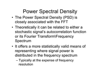 Power Spectral Density
•  The Power Spectral Density (PSD) is
closely associated with the FFT
•  Theoretically it can be related to either a
stochastic signal’s autocorrelation function
or its Fourier TransformFrequency
Spectrum
•  It offers a more statistically valid means of
representing where signal power is
distributed in the frequency spectrum
– Typically at the expense of frequency
resolution
 