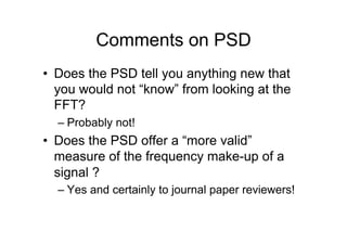 Comments on PSD
•  Does the PSD tell you anything new that
you would not “know” from looking at the
FFT?
– Probably not!
•  Does the PSD offer a “more valid”
measure of the frequency make-up of a
signal ?
– Yes and certainly to journal paper reviewers!
 