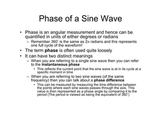 Phase of a Sine Wave
•  Phase is an angular measurement and hence can be
quantified in units of either degrees or radians
–  Remember 360° is the same as 2π radians and this represents
one full cycle of the waveform!
•  The term phase is often used quite loosely
•  It can have two distinct meanings
–  When you are referring to a single sine wave then you can refer
to the instantaneous phase
•  This reflects the current point that the sine wave is at in its cycle at a
specific moment in time
–  When you are referring to two sine waves (of the same
frequency) then you can talk about a phase difference
•  This can be measured by measuring the time difference between
the points where each sine waves passes through the axis. This
value is then represented as a phase angle by comparing it to the
period (The period is viewed as being the equivalent of 360°)
 