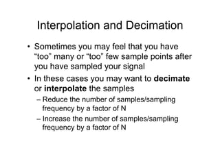 Interpolation and Decimation
•  Sometimes you may feel that you have
“too” many or “too” few sample points after
you have sampled your signal
•  In these cases you may want to decimate
or interpolate the samples
– Reduce the number of samples/sampling
frequency by a factor of N
– Increase the number of samples/sampling
frequency by a factor of N
 