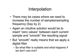 Interpolation
•  There may be cases where we need to
increase the number of samplessampling
frequency (Say by 2)
•  Again an intuitive solution would be to
insert “zero values” between each current
sample and “smooth” the resulting signal
•  But “smooth” really means that we apply a
digital filter
– So what filter is suitable and what happens if
we don’t use one?
 