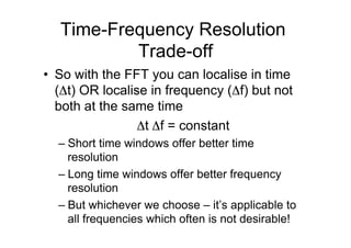 Time-Frequency Resolution
Trade-off
•  So with the FFT you can localise in time
(Δt) OR localise in frequency (Δf) but not
both at the same time
Δt Δf = constant
– Short time windows offer better time
resolution
– Long time windows offer better frequency
resolution
– But whichever we choose – it’s applicable to
all frequencies which often is not desirable!
 