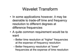 Wavelet Transform
•  In some applications however, it may be
desirable to trade-off time and frequency
resolution to different degrees at
difference frequencies
•  A quite common requirement would be to
want
– Better time resolution at “higher” frequencies
at the expense of frequency resolution
– Better frequency resolution at “lower”
frequencies at the expense of time resolution
 