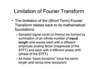 Limitation of Fourier Transform
•  The limitation of the (Short Term) Fourier
Transform relates back to its mathematical
foundations
– Sampled signal could (in theory) be formed by
summation of an infinite number of equal
length sine waves each with a different
amplitude scaling factor (magnitude of the
STFT) and each with a different phase shift
(phase of the STFT)
– All these “basis functions” have the same
length and hence time resolution!
 
