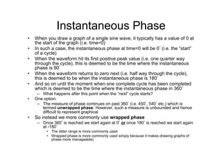 Instantaneous Phase
•  When you draw a graph of a single sine wave, it typically has a value of 0 at
the start of the graph (i.e. time=0)
•  In such a case, the instantaneous phase at time=0 will be 0° (i.e. the “start”
of a cycle)
•  When the waveform hit its first positive peak value (i.e. one quarter way
through the cycle), this is deemed to be the time where the instantaneous
phase is 90°
•  When the waveform returns to zero next (i.e. half way through the cycle),
this is deemed to be when the instantaneous phase is 180°
•  And so on until the moment when one complete cycle has been completed
which is deemed to be the time where the instantaneous phase in 360°
–  What happens after this point when the “next” cycle starts?
•  One option:
–  The measure of phase continues on past 360° (i.e. 450°, 540° etc.) which is
termed unwrapped phase. However, such a measure is unbounded and hence
difficult to represent graphical
•  So instead we more commonly use wrapped phase
–  Once 360° is reached we start again at 0° or once 180° is reached we start again
at -180°
•  The latter range is more commonly used
•  Wrapped phase is more commonly used simply because it makes drawing graphs of
phase more manageable)
 