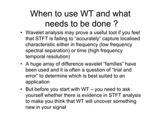 When to use WT and what
needs to be done ?
•  Wavelet analysis may prove a useful tool if you feel
that STFT is failing to “accurately” capture localised
characteristic either in frequency (low frequency
spectral separation) or time (high frequency
temporal resolution)
•  A huge array of difference wavelet “families” have
been used and it is often a question of “trial and
error” to determine which is best suited to an
application
•  But before you start with WT – you need to ask
yourself whether there is evidence in STFT analysis
to make you think that WT will uncover something
new in your signal
 