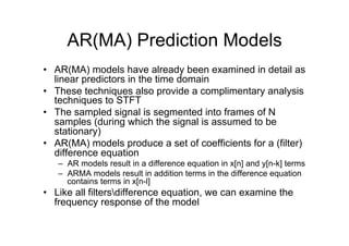 AR(MA) Prediction Models
•  AR(MA) models have already been examined in detail as
linear predictors in the time domain
•  These techniques also provide a complimentary analysis
techniques to STFT
•  The sampled signal is segmented into frames of N
samples (during which the signal is assumed to be
stationary)
•  AR(MA) models produce a set of coefficients for a (filter)
difference equation
–  AR models result in a difference equation in x[n] and y[n-k] terms
–  ARMA models result in addition terms in the difference equation
contains terms in x[n-l]
•  Like all filtersdifference equation, we can examine the
frequency response of the model
 
