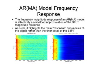 AR(MA) Model Frequency
Response
•  The frequency magnitude response of an AR(MA) model
is effectively a smoothed approximation of the STFT
magnitude response
•  As such, it highlights the main “resonant” frequencies of
the signal rather than the finer detail of the STFT
STFT for word /ahh/
Frequency (Hz)
Time(s)
0 500 1000 1500 2000 2500 3000 3500
0
1
2
3
4
5
6
Frequency response of AR(12) model for /ahh/
Frequency (Hz)
Time(s)
0 500 1000 1500 2000 2500 3000 3500
0
1
2
3
4
5
6
 