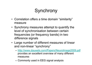 Synchrony
•  Correlation offers a time domain “similarity”
measure
•  Synchrony measures attempt to quantify the
level of synchronisation between certain
frequencies (or frequency bands) in two
difference signals
•  Large number of different measures of linear
and non-linear “synchrony”
–  http://www.dauwels.com/Papers/NeuroImage2009.pdf
provides an excellent overview of many different
measures
–  Commonly used in EEG signal analysis
 