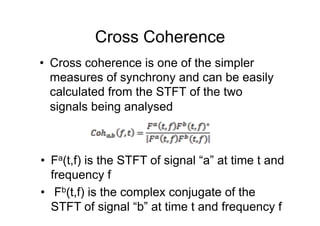 Cross Coherence
•  Cross coherence is one of the simpler
measures of synchrony and can be easily
calculated from the STFT of the two
signals being analysed
•  Fa(t,f) is the STFT of signal “a” at time t and
frequency f
•  Fb(t,f) is the complex conjugate of the
STFT of signal “b” at time t and frequency f
 