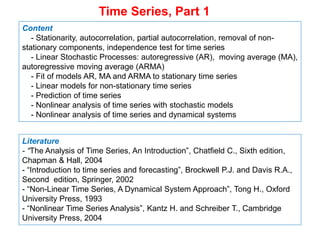 Time Series, Part 1
Content
- Stationarity, autocorrelation, partial autocorrelation, removal of non-
stationary components, independence test for time series
- Linear Stochastic Processes: autoregressive (AR), moving average (MA),
autoregressive moving average (ARMA)
- Fit of models AR, MA and ARMA to stationary time series
- Linear models for non-stationary time series
- Prediction of time series
- Nonlinear analysis of time series with stochastic models
- Nonlinear analysis of time series and dynamical systems
Literature
- “The Analysis of Time Series, An Introduction”, Chatfield C., Sixth edition,
Chapman & Hall, 2004
- “Introduction to time series and forecasting”, Brockwell P.J. and Davis R.A.,
Second edition, Springer, 2002
- “Non-Linear Time Series, A Dynamical System Approach”, Tong H., Oxford
University Press, 1993
- “Nonlinear Time Series Analysis”, Kantz H. and Schreiber T., Cambridge
University Press, 2004
 