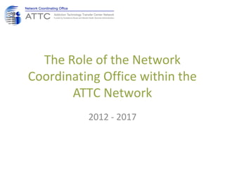 The Role of the Network
Coordinating Office within the
ATTC Network
2012 - 2017
 