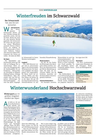 XXXX WINTERURLAUB
Winterfreuden im Schwarzwald
Der Schwarzwald
hat, was Sie sich
wünschen
W
intersportorte:
Die Winter-
sportorte im
Schwarzwald blicken auf
über 100 Jahre bewegte Ski-
geschichte zurück, und das
mit Stolz. Wurde hier doch
der erste Deutsche Skiclub
gegründet. Die Schwarzwäl-
der wissen also ganz genau,
was schöne Winterferien
ausmacht. Ob Sie in Baiers-
bronn, am Feldberg im
Hochschwarzwald, in Scho-
nach, Todtmoos, Todtnau
oder einem der anderen Win-
tersportort den Schnee ge-
nießen – Sie haben die Wahl.
Ski Alpin:
Für Alpinskifaher und
Snowboarder stehen gut 100
Lifte zur Verfügung. Die va-
riantenreichen Pisten rei-
chen vom Übungshang über
die Familienabfahrt bis zur
berühmtem Weltcup-Piste
am Ahornbühl im Skigebiet
Feldberg/Todtnau. Günstige
Verbundkarten, Alpin- Pau-
schalen oder zum Teil kos-
tenlose Liftnutzungen für
Übernachtungsgäste ma-
chen das alpine Vergnügen
im Schwarzwald im besten
Wortsinn erschwinglich.
Langlauf:
Über 1000 Kilometer Loi-
pen sind an schneereichen
Tagen in den Schwarzwälder
Wintersportorten für klassi-
sche Langläufer oder Skater
gespurt und ausgeschildert.
Sie führen durch tief ver-
schneite Wälder und über
freie Höhen mit Sichten bis
zu den Alpen. Der gut 100
km lange Fernskiwanderweg
Schonach-Belchen ist eine
besondere Herausforderung.
Winterwandern:
Für alle, die den Zauber
desWintersganzohneSport-
gerät erleben möchten, wer-
den in den Wintersportorten
gut 950 km Wanderwege ge-
walzt. Die Ruhe der ver-
schneiten Wälder und die
herrlichen Aussichten auf
den freien Höhen sind unver-
gessliche Erlebnisse.
Schneeschuhwandern:
Ein besonders intensives
Wintererlebnis ist auch das
Schneeschuhwandern. Ab-
seits der Wege kann man den
Winter in seiner ursprüngli-
chen Pracht genießen. Es
gibt beschilderte Schnee-
schuhtrails, geführte Touren
und Verleihstellen.
Rodeln:
Das Schlittenfahren, wie
es im Schwarzwald genannt
wird, ist gerade für Familien
oft der größte Winterspaß.
Überall werden Rodelbah-
nen präpariert. Manche ha-
ben sogar einen Lift.
Skischulen:
Für Ihren Lernfortschritt
sorgen unsere Skischulen. Es
gibt Schnupper-, Woche-
nend- und Mehrtageskurse.
Infos und Prospekte:
Schwarzwald Tourismus
GmbH
Tel. 0761/ 8 96 46 93
www.winter-
schwarzwald.info
INFO
Winterwunderland Hochschwarzwald
Wintersport pur im
größten Skigebiet
nördlich der Alpen
A
uf 1493 m ü. M. mit-
ten im Hochschwarz-
wald befindet sich
Baden-Württembergs höchs-
ter Berg: Der Feldberg. Drum
herum erstreckt sich ein Pis-
tenangebot, das mit der fami-
liären Abfahrt bis hin zur an-
spruchsvollen Weltcupstre-
cke lockt.Nicht nur tagsüber
ist auf der Piste etwas los,
auch nachts bieten einige
Flutlichtanlagen für Spät-
zünder und Nachzügler
„gführige“ Pisten. Die Skire-
gion Hochschwarzwald ver-
fügt über 52 Liftanlagen, die
Skifahrern und Snowboar-
dern den Einstieg in 70 Pis-
tenkilometer ermöglichen.
Dank ihrer Höhenlage – die
Pisten reichen von 950 bis
auf 1450 Höhenmeter hinauf
– zeigt sich die Feldbergre-
gion jeden Winter von einer
absolut schneesicheren Sei-
te.
Wer es etwas ruhiger mag,
kann den Hochschwarzwald
auf über 300 km Winterwan-
derwegen und 330 km Lang-
laufloipen erkunden. Abseits
der Pisten werden Sie auf
SchneeschuhenüberdieBer-
ge geführt, unten im Tal kuli-
narisch verführt.Bleibt noch
Zeit für ein Verwöhnpro-
gramm – ein paradiesisches
natürlich. Und wem der Aus-
lauf nicht genügt, stürzt sich
mit seinem Schlitten einfach
die zahlreichen Rodelhänge
hinunter. Sonne Tanken und
die Ruhe abseits des Trubels
genießen: Da gibt’s nur eins –
zum Skifahren hinfahren!
Zum Kuckuck:
Clever Urlaub machen mit
der Hochschwarzwald Card!
Sie ermöglicht die kostenlo-
se Nutzung von mehr als 70
tollen Freizeitangeboten in
der Region.
Vom Skilift bis zum Bade-
paradies Schwarzwald am
Titisee – alles erhalten Sie
ohne zu zahlen. Auf Einla-
dung bei 280 Gastgebern!
Info und Buchung:
Hochschwarzwald
Tourismus GmbH
Tel. 07652/12 06 0
www.hochschwarzwald.de
INFO
 