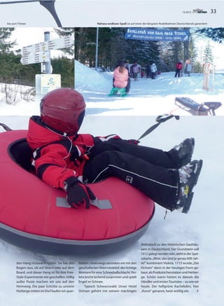 3313.2012
den Hang rückwärts runter. Sie hat den
Bogen raus, ob auf Skiern oder auf dem
Board, und dieser Hang ist für ihre Free-
Style-Experimente wie geschaffen.Völlig
außer Puste machen wir uns auf den
Heimweg. Die paar Schritte zu unserer
HerbergemittenimDorflaufenwirquer-
feldein.Unterwegsversinkenwirmitden
geschultertenSkiernknietief,derrichtige
MomentfüreineSchneeballschlacht.Vio-
leta bricht lachend zusammen und spielt
Engel im Schnee.
Typisch Schwarzwald: Unser Hotel
Ochsen gehört mit seinem mächtigen
Walmdach zu den historischen Gasthäu-
sern in Deutschland. Der Grundstein soll
1412gelegtwordensein,stehtinderSpei-
sekarte.„Wow, das sind ja genau 600 Jah-
re!“ kombiniert Violeta. 1713 wurde„Der
Ochsen“ dann in der heutigen Form ge-
baut,alsPostkutschenstationundHerber-
ge. Schön warm hatten es damals die
Händler und erstenTouristen – so wie wir
heute. Der hellgrüne Kachelofen, hier
„Kunst“ genannt, heizt wohlig ein. 
bis zum Titisee Nahezu endloser Spaß ist auf einer der längsten Rodelbahnen Deutschlands garantiert
 