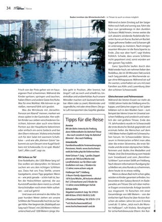 34 Reise
Anreise
MitderBahn:IntercitybisFreiburg,
dannHöllentalbahnbisBahnhofTitisee
–BusnachLenzkirch-Saig;bisBahnhof
Bärental–BusnachFeldberg.
Unterkünfte
FamilienfreundlicheFerienwohnungen,
Pensionen,Hotels:www.hochschwarz
wald.de/index.php/de/Uebernachten.
HotelOchsen *,Saig,1großesDoppel-
zimmerab790Euro/Wocheinkl.
Landfrühstück;nurfürElternoder
Großelternmitmax.2Kindernbis
12Jahre;www.ochsen-saig.de
FeldbergerHof *,Feldberg,
3-Raum-Family-Appartment,
1876Euro/Woche„Allinclusivealkohol-
frei“,2Erwachseneund2Kinderbis
12Jahre;www.feldberger-hof.de
Schnee-Infos
SkigebietLenzkirch-Saig:Tel.07653-
68440bzw.07653-960952(Lift)
LiftverbundFeldberg:Tel.07676-1214
*mitHochschwarzwaldCard;
www.hochschwarzwald-card.de
Tipps für die Reise
U.THOMASSTEIN
Frisch von der Piste gehen wir im haus-
eigenen Pool schwimmen. Während die
Kinder spritzen, springen und tauchen,
habenElternundandereGästeihreRuhe.
Was für eine Wohltat: Alle können es ge-
nießen, niemand fühlt sich gestört.
Was die Wirtsleute mit „Verwöhn-
Pension am Abend“ meinen, merken wir
etwas später in der Gaststube. Hier wäh-
len Kinder aus sieben verschiedenen Ge-
richten, können aber auch eine kleine
Portion aus der Hauptkarte bekommen
oder einfach ein extra Gedeck und bei
den Eltern mitessen.Violeta entscheidet
sich für den Salat mit warmem Schafs-
käse – und wie alle „kleinen Gäste“ be-
kommt sie zum Dessert eine KugelVanil-
leeis mit Schokosoße. Es ist spät. Müde?
Satt?„Alles cool!“, sagt sie.
Mit Schuss zu Tal
Eine Rodelbahn, die 1200 Meter lang ist?
Das wollen wir überprüfen. Im Skiraum
suchen wir uns den richtigen Schlitten
aus. Dazu hat uns Frau Stehle, unsere
Gastgeberin, einen Tipp gegeben: Wenn
es – wie jetzt gerade – schön kalt ist, lau-
fen die Holzschlitten optimal, die aus
Kunststoff werden dann meist zu schnell.
Vorsichtshalber noch einen Helm aufset-
zen – und auf geht’s!
Und zwar erst einmal in die Höhe: Ein
paar hundert Meter ziehen wir unsere
SchlittendieTitiseestraßehochbiszurSai-
gerHöhe.Hierbeginntder„Rodelspaßvon
SaignachTitisee“,mit200MeternHöhen-
unterschied und 1200 Metern Länge.Vio-
leta geht in Position. „Wer bremst, hat
Angst!“, ruft sie noch und schießt los. Un-
einholbarundunüberhörbar.Auchunsere
Mitrodler machen sich lautstark bemerk-
bar. Allein oder zu zweit, Kleinkinder und
Jugendliche,mitoderohneEltern.Diegu-
te Luft transportiert das Gejohle glasklar.
Während es beim Einstieg auf der Saiger
Höhe noch hell und sonnig war, führt die
Spur nun geradewegs in den dunklen
(Schwarz-)Wald hinein, immer weiter die
sich abwärts windende Rodelstraße hin-
unter.KurveumKurve,BuckelumBuckel.
SogargefroreneStellenundSchanzengilt
es unterwegs zu meistern. Nach einigen
rasanten Minuten ist die Rutschpartie zu
Ende. „Das war aber hart!“, sagt Violeta
fröhlich. Schade, dass unsere Schlitten
nicht gepolstert sind, sonst würden wir
den ganzen Tag rodeln.
Ganz Sportliche laufen durch den
Waldwiederhoch,wirnehmenlieberden
Rodelbus, der im 30-Minuten-Takt zurück
nach Saig pendelt, am Wochenende so-
gar ohne Mittagspause.Während wir auf
ihn warten, unterhalten wir uns mit zwei
Familien aus Köln und Luxemburg über
den schönen Schwarzwald.
Gletscherseen und Palmenoasen
Während der letzten Eiszeit vor mehr als
10000JahrenhattederFeldbergeineEis-
kappe,undGletscherzogenzuTal.Später
bildeten sich in den Mulden Seen – zum
Beispiel der kleine Ursee im Urseetal zwi-
schenFeldbergundLenzkirchundnatür-
lich der viel größere Titisee. Ende des
19. Jahrhunderts wurde im Schwarzwald
dererstedeutscheSkiclubgegründetund
erstmals liefen die Menschen auf dem
1493MeterhohenGipfelmitSchneeschu-
hen herum. Im Schwarzwälder Skimu-
seum in Hinterzarten erfährt man alles
über die ersten Skivereine, die erste Ski-
modeunddieerstenolympischenSkiläu-
ferinnen und -läufer, ihre Medaillen und
Pokale.Und:DieEntwicklungvomHolzski
zum Snowboard und vom „Rennthier-
Schlitten“zumerstenSkiliftamFeldberg.
NachdieseminformativenRundgangbe-
schließenwir,eineRundezuschwimmen,
denn heute ist es etwas neblig.
WennesdiesesBadnichtschongäbe,
würdenesKindergarantierterfinden.Ins-
besondere den Galaxy-Bereich im Bade-
paradies amTitisee: Die sich über mehre-
re Etagen erstreckende Anlage besteht
aus insgesamt 16 Rutschen mit einer
Gesamtlänge von 680 Metern – von der
einfachen Igel-Rutsche über Action-Rut-
schen ab sieben Jahre bis zum X-treme
Level ab 13 Jahre.„Jetzt noch die Mons-
ter-Halfpipe!“, ruft Violeta. Beruhigend
für sicherheitsbewusste Eltern: Am Rut-
Baden inmitten der Winterlandschaft – in Titisee ist auch so etwas möglich
 