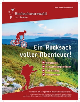 hochtouren mit hochgefühl im Naturpark Südschwarzwald
Kartenmaterial von über 100 Touren mit Höhenproﬁl, Bildern und den
geheimsten Geheimtipps unter www.hochschwarzwald.de/tourenplaner
Bergtouren
Schluchtenexpeditionen
Geo-Caching
Hüttenvesper
hochtouren
Ein Rucksack
voller Abenteuer!
www.hochschwarzwald.de
 