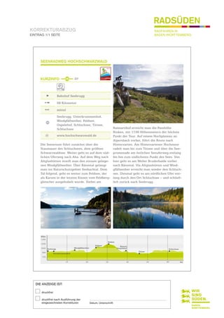 KORREKTURABZUG
EINTRAG 1/1 SEITE
DIE ANZEIGE IST:
druckfrei
druckfrei nach Ausführung der
eingezeichneten Korrekturen
..........................................................................................................................................
Datum, Unterschrift
RADFAHREN IN
BADEN-WÜRTTEMBERG
RADSÜDEN
SEENRADWEG HOCHSCHWARZWALD
KURZINFO
Bahnhof Seebrugg
68 Kilometer
mittel
Seebrugg, Unterkrummenhof,
Windgfällweiher, Feldsee,
Ospelehof, Schluchsee, Titisee,
Schluchsee
@ www.hochschwarzwald.de
Raimartihof erreicht man die Passhöhe
Rinken, mit 1196 Höhenmetern der höchste
Punkt der Tour. Auf einem Hochplateau an
Alpersbach vorbei, führt die Route nach
Hinterzarten. Am Hinterzartener Hochmoor
radelt man bis zum Titisee und über die See­
promenade am östlichen Seeuferweg entlang
bis hin zum südlichsten Punkt des Sees. Von
hier geht es am Weiler Bruderhalde vorbei
nach Bärental. Via Altglashütten und Wind­
gfällweiher erreicht man wieder den Schluch­
see. Diesmal geht es am nördlichen Ufer ent­
lang durch den Ort Schluchsee – und schließ­
lich zurück nach Seebrugg.
Die Seenroute führt zunächst über die
Staumauer des Schluchsees, dem größten
Schwarzwaldsee. Weiter geht es auf dem süd­
lichen Uferweg nach Aha. Auf dem Weg nach
Altglashütten streift man den einsam gelege­
nen Windgfällweiher. Über Bärental gelangt
man ins Naturschutzgebiet Seebachtal. Dem
Tal folgend, geht es weiter zum Feldsee, der
als Karsee in der letzten Eiszeit vom Feldberg­
gletscher ausgehobelt wurde. Vorbei am
36 D7
1350
Höhe
Unterkrummenhof
km
1050
1200
900
750
10 20 30 40 50 60
Seebrugg Windgfällweiher
Käserei
Osepelehof
Rinken
Feldsee
Titisee
Schluchsee
 