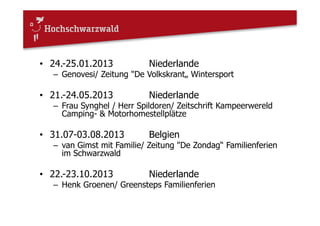 • 24.-25.01.2013 Niederlande
– Genovesi/ Zeitung "De Volkskrant„ Wintersport
• 21.-24.05.2013 Niederlande
– Frau Synghel / Herr Spildoren/ Zeitschrift Kampeerwereld
Camping- & Motorhomestellplätze
• 31.07-03.08.2013 Belgien
– van Gimst mit Familie/ Zeitung "De Zondag“ Familienferien
im Schwarzwald
• 22.-23.10.2013 Niederlande
– Henk Groenen/ Greensteps Familienferien
 