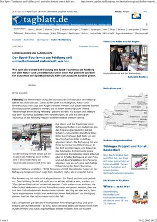 -4°CHeute | Morgen
Nachrichten Sport Bilder Videos Kino Veranstaltungen Tickets Anzeigen Abo Shop Service Leserportal Fasnet
Startseite Nachrichten Überregional Baden-Württemberg
25.02.2013 DruckenEmpfehlen
Großer Andrang herrscht derzeit auf den
Skipisten des Feldbergs. Doch Konflikte
sind in der sensiblen Natur des
Schwarzwalds programmiert. Foto: dpa
SCHNEEKANONEN UND NATURSCHUTZ
Der Sport-Tourismus am Feldberg soll
umweltschonend entwickelt werden
Wie kann die weitere Entwicklung des Sport-Tourismus am Feldberg
mit dem Natur- und Umweltschutz unter einen Hut gebracht werden?
Ein Gutachten der Sporthochschule Köln soll Auskunft darüber geben.
PETRA WALHEIM
Feldberg Die Weiterentwicklung der touristischen Infrastruktur im Feldberg-
Gebiet ist unverzichtbar. Dabei dürfen aber Nachhaltigkeit, Natur- und
Umweltschutz nicht aus den Augen verloren werden. Auf diesen Nenner können
die Diskussionen gebracht werden, die in einem Workshop zum Thema
"Nachhaltige Entwicklung Feldberg" geführt wurden. 50 Bürger und Akteure
aus dem Tourismus äußerten ihre Vorstellungen, ob und wie der Sport-
Tourismus in der Feldberg-Region weiterentwickelt werden könnte.
Die Ideen und die Ergebnisse einer
Befragung fließen in ein Gutachten ein,
das Regierungspräsidentin Bärbel
Schäfer und Landrätin Dorothea Störr-
Ritter bei Professor Ralf Roth von der
Sporthochschule Köln in Auftrag
gegeben haben. Die Befragung lief von
Mitte Dezember bis Mitte Februar. In
der Zeit konnten Gäste und Besucher
des Feldbergs, Einheimische sowie
touristische Dienstleister übers Internet
oder in direkter Befragung an der Piste
und auf den Parkplätzen ihre Meinung
abgeben, wie sie sich eine nachhaltige
Entwicklung der Sport-Tourismus-
Region Feldberg vorstellen. "2700 Personen und 80 Dienstleister haben an der
Befragung teilgenommen", sagt Roth. Deutlich mehr, als er erwartet hatte.
Die Auswertung ist noch nicht abgeschlossen. Ein Trend zeichnet sich jedoch
ab: Das Feldberg-Gebiet soll nicht nur im Winter attraktiv sein, sondern zur
"Ganzjahres-Destination" entwickelt werden. Dafür sollen unter anderem die
öffentlichen Verkehrsmittel und Fahrpläne soweit verbessert werden, dass sie
mit dem Individualverkehr konkurrieren können. Wichtig sei aber auch, dass
"eine angemessene Anzahl von verkehrssicheren Parkplätzen" zur Verfügung
stehen, hieß es. Das ist bis heute nicht der Fall.
Seit Jahrzehnten parken die Wintersportler ihre Fahrzeuge kreuz und quer
entlang der Bundesstraße - so wild, dass zeitweise selbst die Busse nicht mehr
durchkommen und Autos abgeschleppt werden müssen. Erst vor kurzem
Aktuelle Bilderg
Videos und Bilder aus der Region
Hochzeitsmesse auf der Weitenburg
Nachrichten aus ...
Weihnachtsspendenaktion
Tübinger Projekt und Rollstu
Basketball
Wen das Schicksal hart
getroffen hat, der freut
sich über jedes Mehr an
Lebensqualität. Genau
darum bemühen sich
unsere beiden
Weihnachtsspendenprojekte.
Die Woche im Rückklick
Wissen, was war
Sitzenbleiber,
Baustellen und
Immobilienverwalter -
die Woche vom 16. bis
23. Februar
26.02.2013 | E-Paper-Login | Kontakt | Newsletter | tagblatt mobil | RSS
Nachrichten
Tübingen Rottenburg Mössingen Kreis Tübingen Reutlingen Kultur Hochschule Wirtschaft Jugendredaktion Überregional
Anzeige
Der Sport-Tourismus am Feldberg soll umweltschonend entwickelt wer... http://www.tagblatt.de/Home/nachrichten/ueberregional/baden-wuertte...
1 von 4 26.02.2013 09:22
 