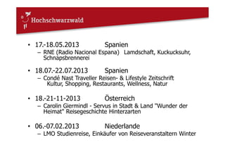 • 17.-18.05.2013 Spanien
– RNE (Radio Nacional Espana) Lamdschaft, Kuckucksuhr,
Schnapsbrennerei
• 18.07.-22.07.2013 Spanien
– Condé Nast Traveller Reisen- & Lifestyle Zeitschrift
Kultur, Shopping, Restaurants, Wellness, Natur
• 18.-21-11-2013 Österreich
– Carolin Giermindl - Servus in Stadt & Land "Wunder der
Heimat" Reisegeschichte Hinterzarten
• 06.-07.02.2013 Niederlande
– LMO Studienreise, Einkäufer von Reiseveranstaltern Winter
 