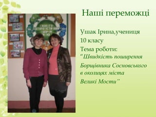 Наші переможці 
Ушак Ірина,учениця 
10 класу 
Тема роботи: 
“Швидкість поширення 
Борщівника Сосновського 
в околицях міста 
Великі Мости” 
 