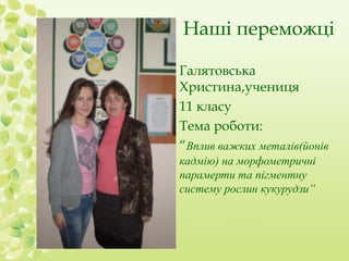 Наші переможці 
Галятовська 
Христина,учениця 
11 класу 
Тема роботи: 
“Вплив важких металів(йонів 
кадмію) на морфометричні 
парамерти та пігментну 
систему рослин кукурудзи” 
 