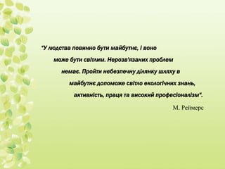 “У людства повинно бути майбутнє, і воно 
може бути світлим. Нерозв'язаних проблем 
немає. Пройти небезпечну ділянку шляху в 
майбутнє допоможе світло екологічних знань, 
активність, праця та високий професіоналізм". 
М. Реймерс 
