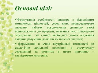Основні цілі: 
Формування особистості школяра з відповідним 
комплексом цінностей, серед яких першочергового 
значення набуває усвідомлення дитиною своєї 
приналежності до природи, визнання нею природного 
середовища як єдиної необхідної умови існування 
людини, розуміння довкілля як цілісної системи; 
 формування в учнів внутрішньої готовності до 
екологічно доцільної поведінки в оточуючому 
середовищі та розвиток в нього причинно – 
наслідкового мислення. 
 