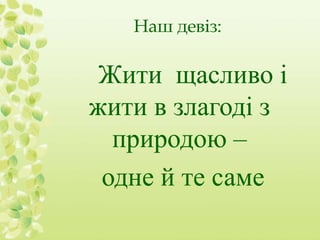 Наш девіз: 
Жити щасливо і 
жити в злагоді з 
природою – 
одне й те саме 
 