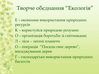 Творче обєднання “Екологія” 
Е – економне використання природних 
ресурсів 
К – користуйся природою розумно 
О – організація боротьби зі смітниками 
Л – ліси – легені планети 
О – операція “Посади своє дерево”, 
висаджування дерев 
Г – господарське використання природних 
багатств 
 