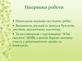 Напрямки роботи 
 Написання науково-дослідних робіт; 
 Видавнича діяльність (випуск буклетів, 
листівок, екологічних пам'яток); 
 Тісна співпраця з гуртківцями “Юні 
екологи” ВНВК,з якими беремо активну 
участь у різноманітних акціях та 
конкурсах. 
 