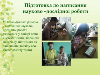 Підготовка до написання 
науково –дослідної роботи 
 Індивідуальна робота 
- виконання науково- 
дослідної роботи 
(допомога у виборі теми, 
систематизація дібраного 
матеріалу, підготовка та 
здійснення досліду або 
експерименту тощо). 
 